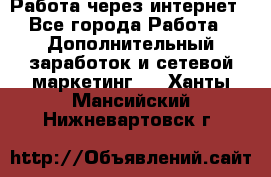 Работа через интернет - Все города Работа » Дополнительный заработок и сетевой маркетинг   . Ханты-Мансийский,Нижневартовск г.